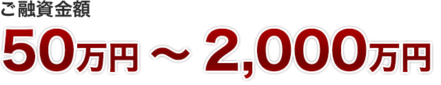 ご融資金額　50万円 ～ 2,000万円