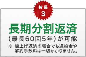 特長3　長期分割返済（最長60回5年）が可能　※ 繰上げ返済の場合でも違約金や解約手数料は一切かかりません。